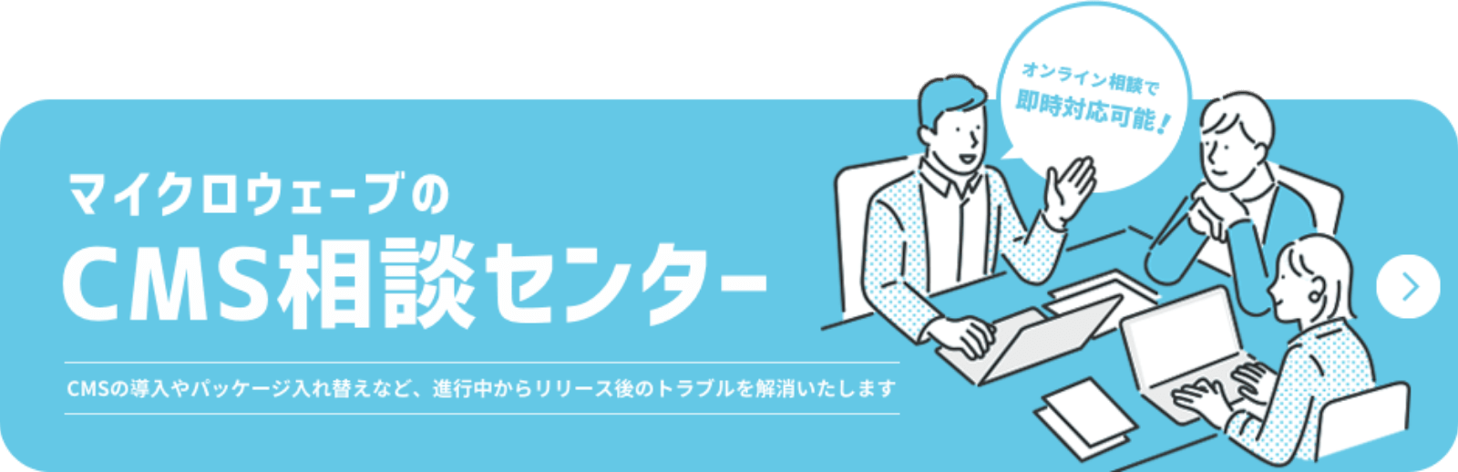 マイクロウェーブのCMS相談センター CMSの導入やパッケージ入れ替えなど、進行中からリリース後のトラブルを解消いたします オンライン相談で即時対応可能！