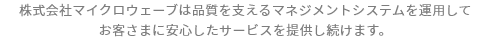 株式会社マイクロウェーブは品質を支えるマネジメントシステムを運用してお客さまに安心したサービスを提供し続けます。